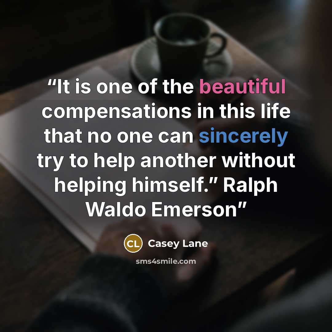 “It is one of the beautiful compensations in this life that no one can sincerely try to help another without helping himself.” Ralph Waldo Emerson” quote by Casey Lane