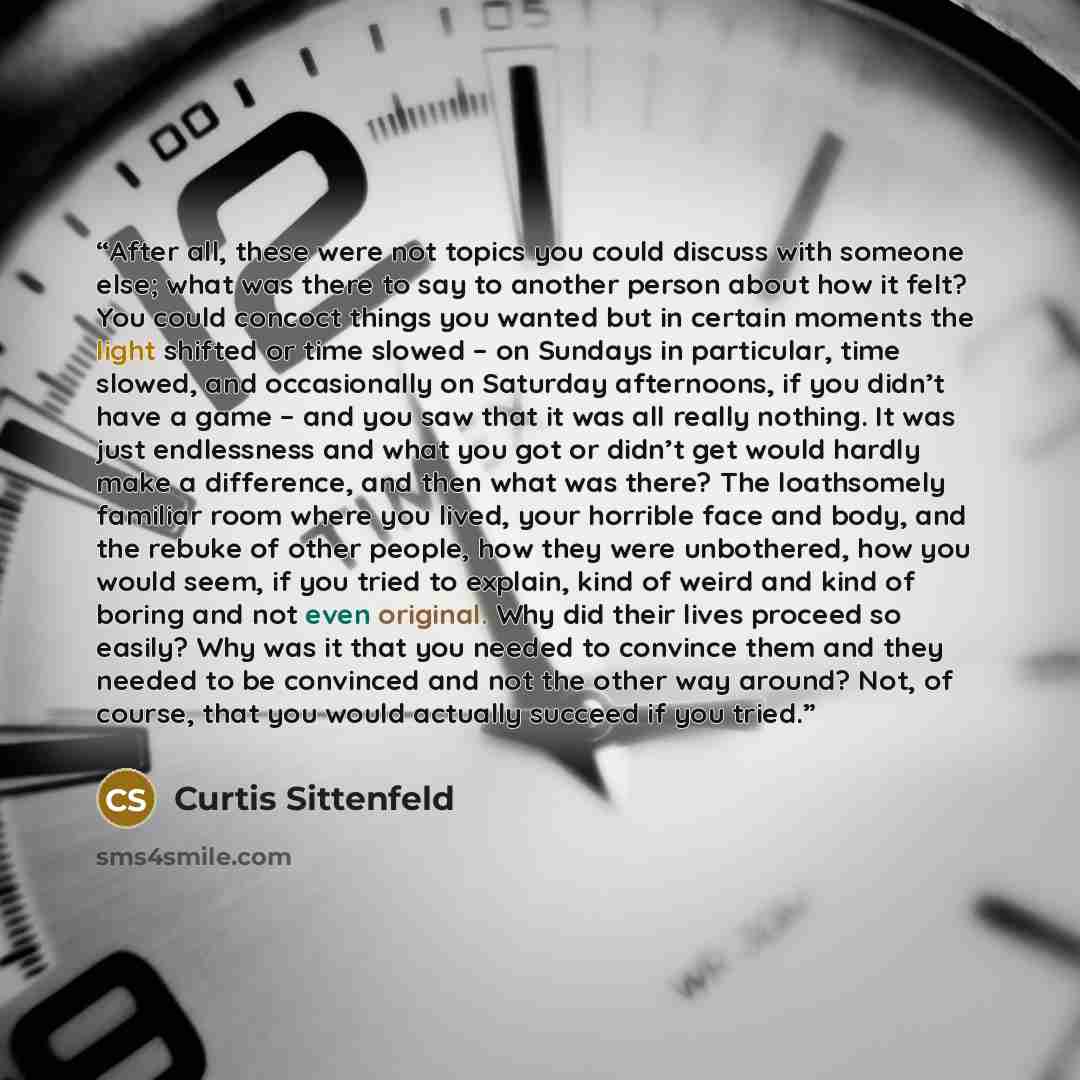 “After all, these were not topics you could discuss with someone else; what was there to say to another person about how it felt? You could concoct things you wanted but in certain moments the light shifted or time slowed – on Sundays in particular, time slowed, and occasionally on Saturday…” quote by Curtis Sittenfeld