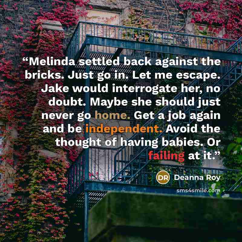 “Melinda settled back against the bricks. Just go in. Let me escape. Jake would interrogate her, no doubt. Maybe she should just never go home. Get a job again and be independent. Avoid the thought of having babies. Or failing at it.” quote by Deanna Roy