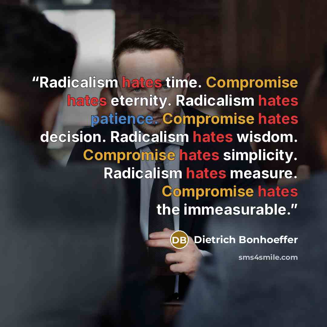 “Radicalism hates time. Compromise hates eternity. Radicalism hates patience. Compromise hates decision. Radicalism hates wisdom. Compromise hates simplicity. Radicalism hates measure. Compromise hates the immeasurable.” quote by Dietrich Bonhoeffer