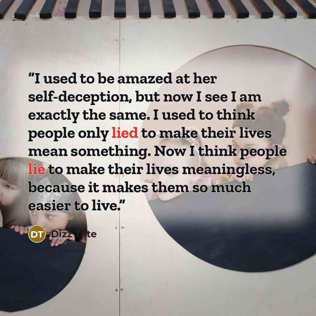 “I used to be amazed at her self-deception, but now I see I am exactly the same. I used to think people only lied to make their lives mean something. Now I think people lie to make their lives meaningless, because it makes them so much easier to live.” quote by Dizz Tate