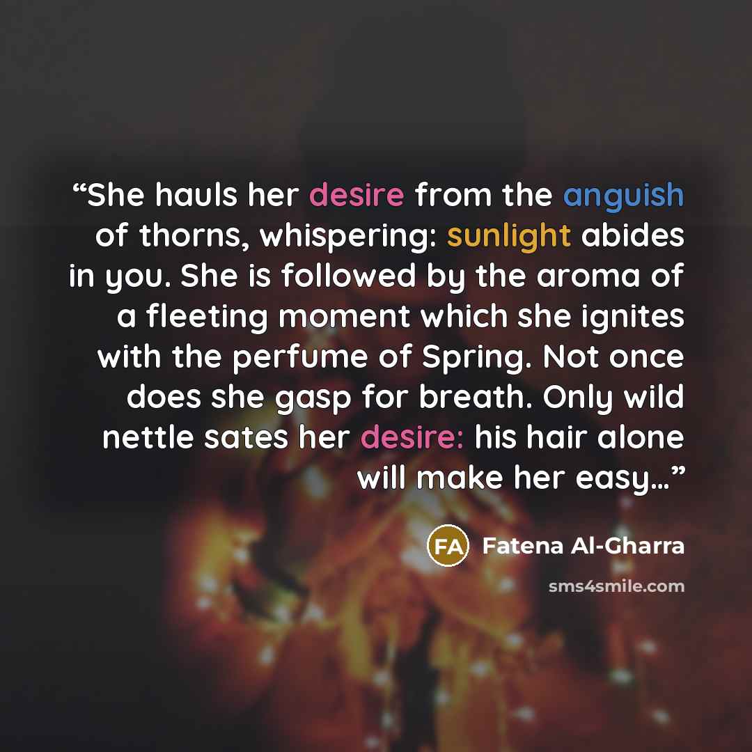 “She hauls her desire from the anguish of thorns, whispering: sunlight abides in you. She is followed by the aroma of a fleeting moment which she ignites with the perfume of Spring. Not once does she gasp for breath. Only wild nettle sates her desire: his hair alone will make her easy…” quote by Fatena Al-Gharra
