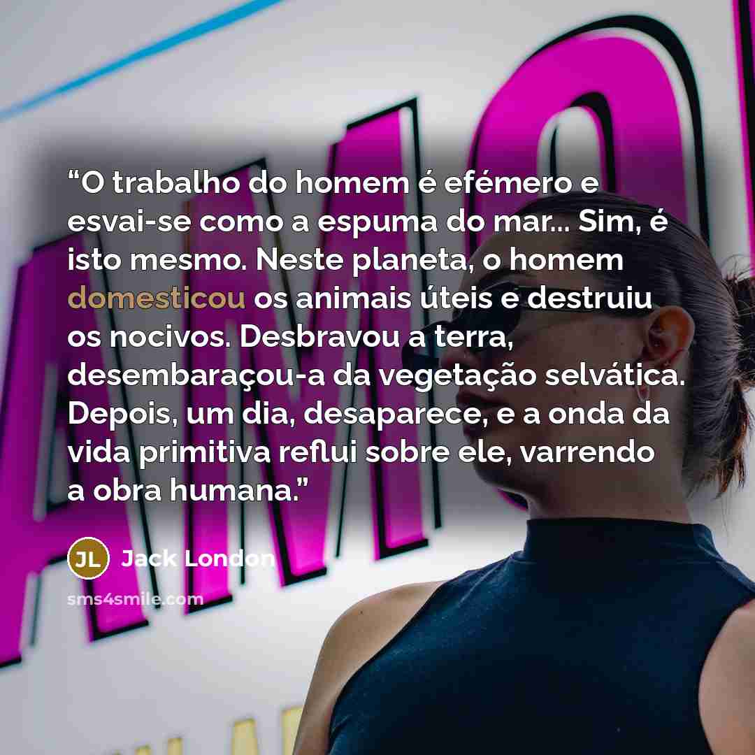 “O trabalho do homem é efémero e esvai-se como a espuma do mar... Sim, é isto mesmo. Neste planeta, o homem domesticou os animais úteis e destruiu os nocivos. Desbravou a terra, desembaraçou-a da vegetação selvática. Depois, um dia, desaparece, e a onda da vida primitiva reflui sobre ele, varrendo…” quote by Jack London