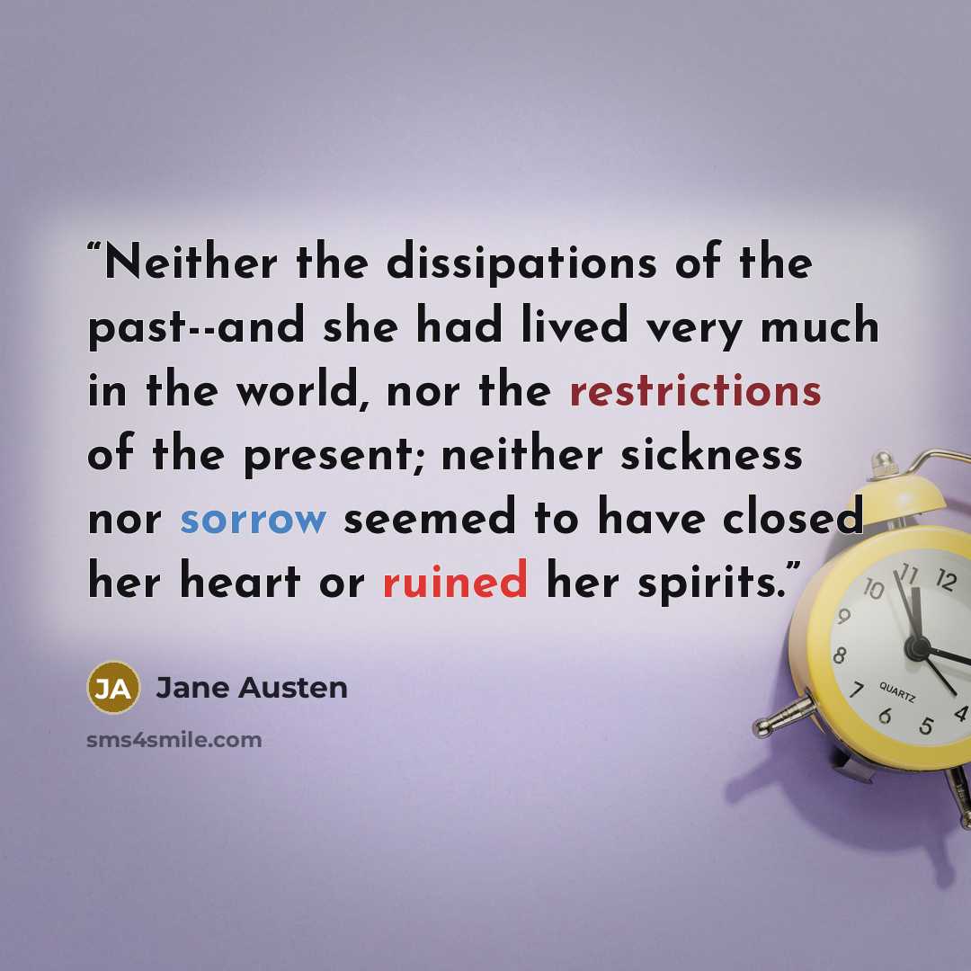 “Neither the dissipations of the past--and she had lived very much in the world, nor the restrictions of the present; neither sickness nor sorrow seemed to have closed her heart or ruined her spirits.” quote by Jane Austen