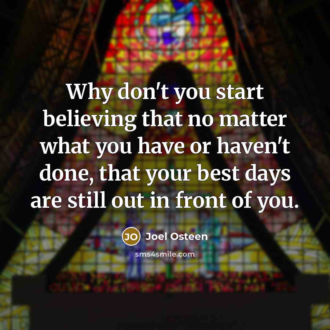 “Why don't you start believing that no matter what you have or haven't done, that your best days are still out in front of you.” quote by Joel Osteen