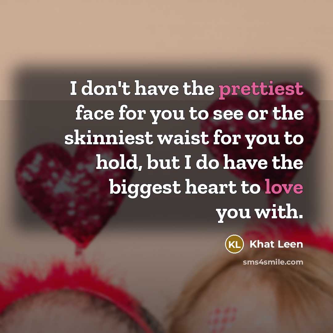 “I don't have the prettiest face for you to see or the skinniest waist for you to hold, but I do have the biggest heart to love you with.” quote by Khat Leen