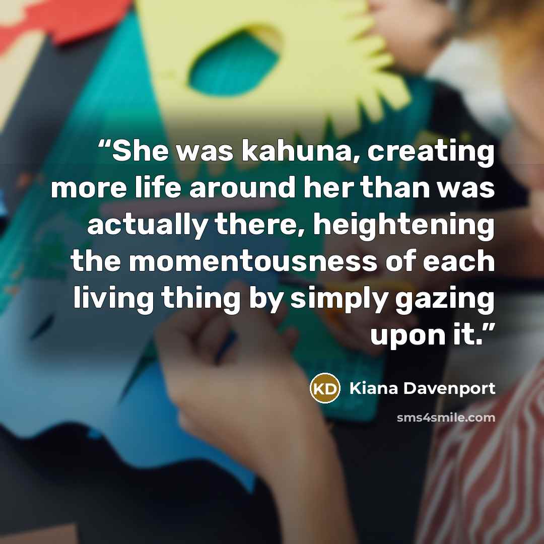 “She was kahuna, creating more life around her than was actually there, heightening the momentousness of each living thing by simply gazing upon it.” quote by Kiana Davenport