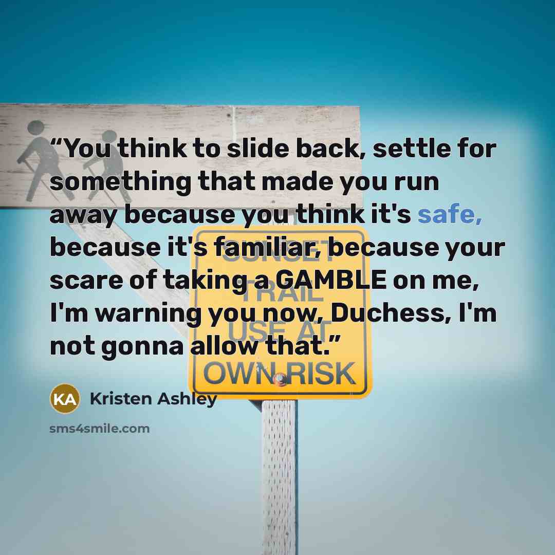 “You think to slide back, settle for something that made you run away because you think it's safe, because it's familiar, because your scare of taking a GAMBLE on me, I'm warning you now, Duchess, I'm not gonna allow that.” quote by Kristen Ashley