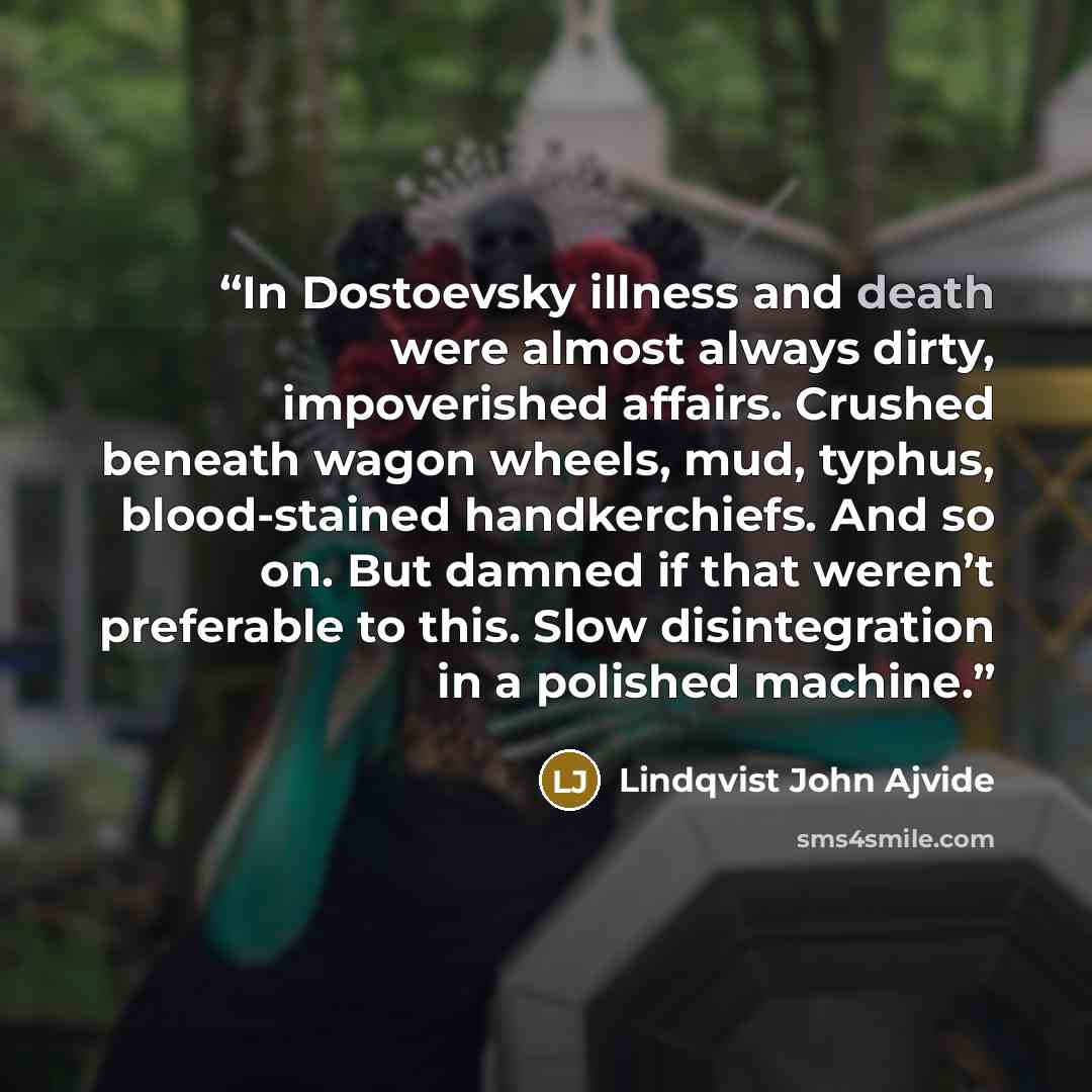 “In Dostoevsky illness and death were almost always dirty, impoverished affairs. Crushed beneath wagon wheels, mud, typhus, blood-stained handkerchiefs. And so on. But damned if that weren’t preferable to this. Slow disintegration in a polished machine.” quote by Lindqvist John Ajvide