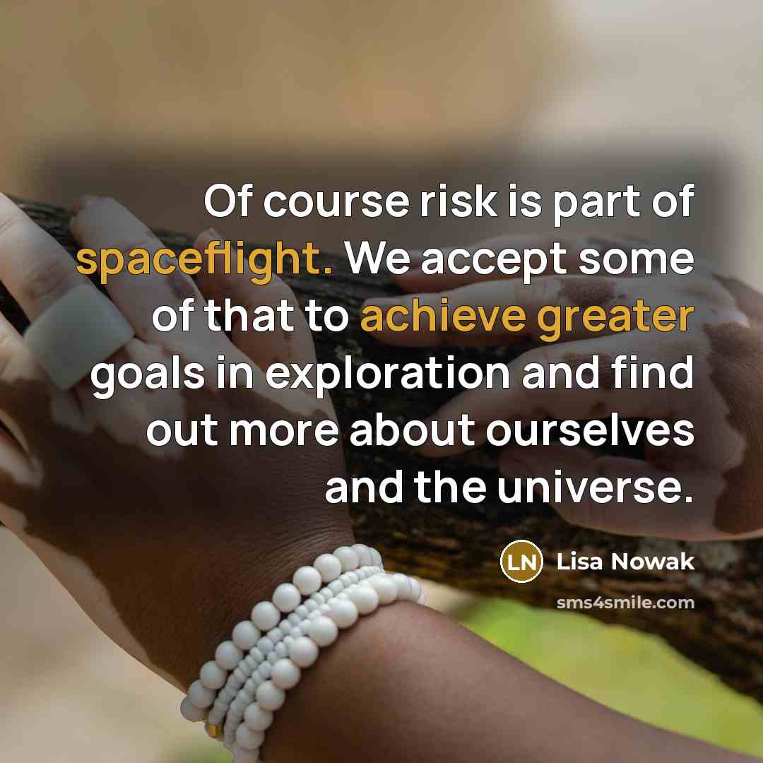 “Of course risk is part of spaceflight. We accept some of that to achieve greater goals in exploration and find out more about ourselves and the universe.” quote by Lisa Nowak
