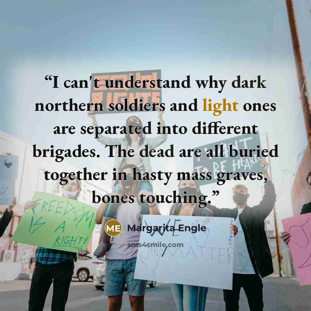 “I can't understand why dark northern soldiers and light ones are separated into different brigades. The dead are all buried together in hasty mass graves, bones touching.” quote by Margarita Engle