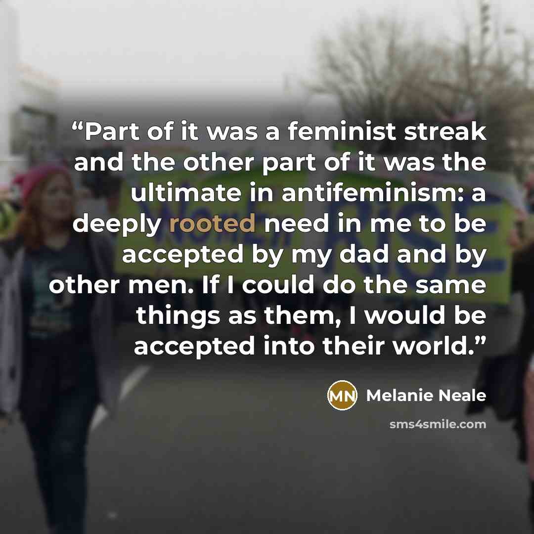 “Part of it was a feminist streak and the other part of it was the ultimate in antifeminism: a deeply rooted need in me to be accepted by my dad and by other men. If I could do the same things as them, I would be accepted into their world.” quote by Melanie Neale