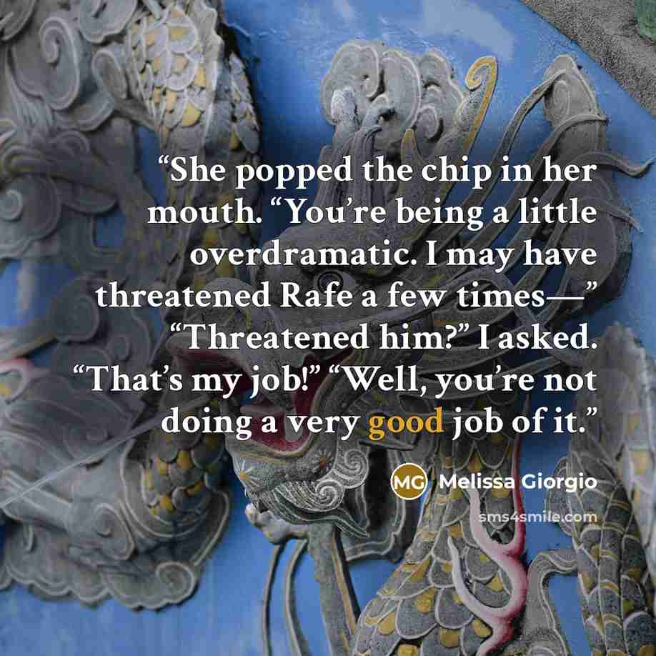 “She popped the chip in her mouth. “You’re being a little overdramatic. I may have threatened Rafe a few times—” “Threatened him?” I asked. “That’s my job!” “Well, you’re not doing a very good job of it.” quote by Melissa Giorgio