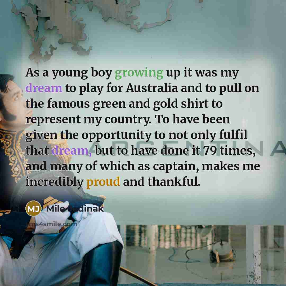 “As a young boy growing up it was my dream to play for Australia and to pull on the famous green and gold shirt to represent my country. To have been given the opportunity to not only fulfil that dream, but to have done it 79 times, and many of which as captain, makes me incredibly proud and…” quote by Mile Jedinak