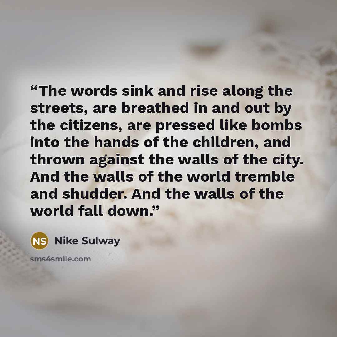 “The words sink and rise along the streets, are breathed in and out by the citizens, are pressed like bombs into the hands of the children, and thrown against the walls of the city. And the walls of the world tremble and shudder. And the walls of the world fall down.” quote by Nike Sulway