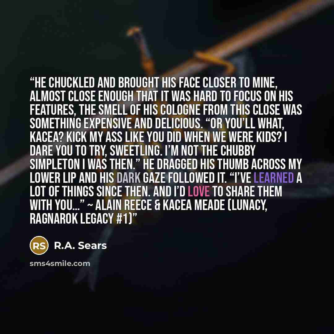 “He chuckled and brought his face closer to mine, almost close enough that it was hard to focus on his features, the smell of his cologne from this close was something expensive and delicious. “Or you’ll what, Kacea? Kick my ass like you did when we were kids? I dare you to try, sweetling. I’m not…” quote by R.A. Sears