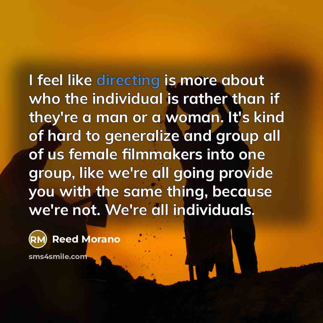 “I feel like directing is more about who the individual is rather than if they're a man or a woman. It's kind of hard to generalize and group all of us female filmmakers into one group, like we're all going provide you with the same thing, because we're not. We're all individuals.” quote by Reed Morano