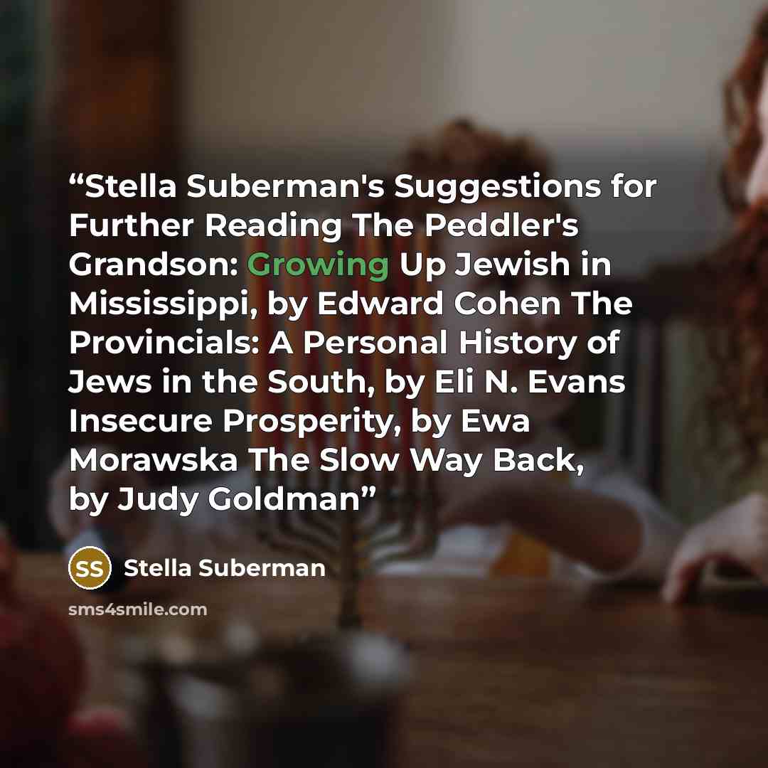 “Stella Suberman's Suggestions for Further Reading The Peddler's Grandson: Growing Up Jewish in Mississippi, by Edward Cohen The Provincials: A Personal History of Jews in the South, by Eli N. Evans Insecure Prosperity, by Ewa Morawska The Slow Way Back, by Judy Goldman” quote by Stella Suberman
