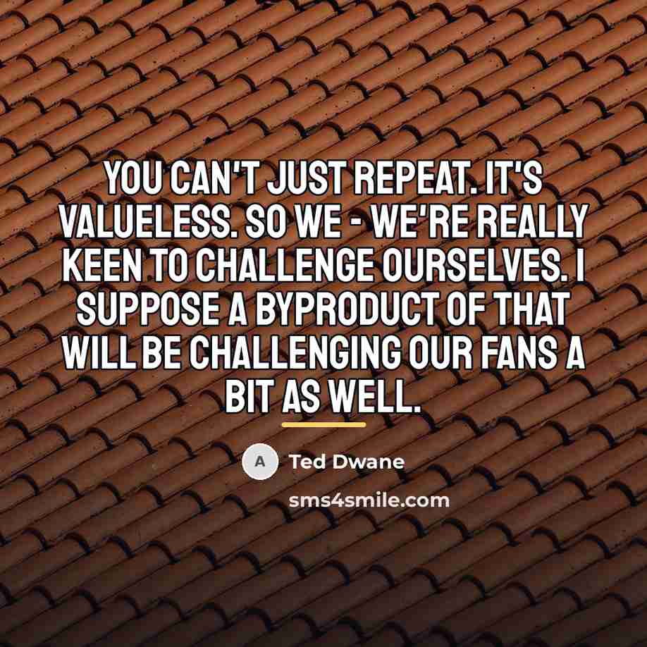 “You can't just repeat. It's valueless. So we - we're…” quote by Ted Dwane