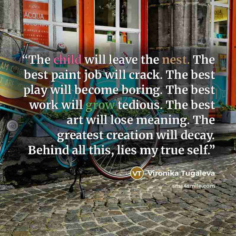 “The child will leave the nest. The best paint job will crack. The best play will become boring. The best work will grow tedious. The best art will lose meaning. The greatest creation will decay. Behind all this, lies my true self.” quote by Vironika Tugaleva