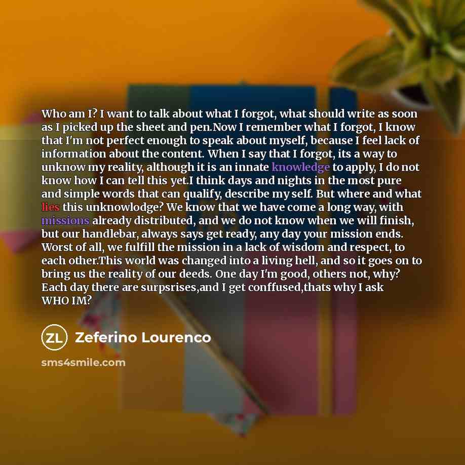“Who am I? I want to talk about what I forgot, what should write as soon as I picked up the sheet and pen.Now I remember what I forgot, I know that I'm not perfect enough to speak about myself, because I feel lack of information about the content. When I say that I forgot, its a way to unknow my…” quote by Zeferino Lourenco