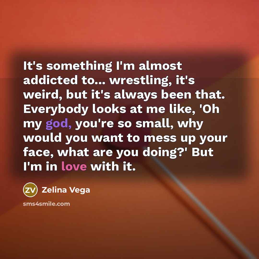 “It's something I'm almost addicted to... wrestling, it's weird, but it's always been that. Everybody looks at me like, 'Oh my god, you're so small, why would you want to mess up your face, what are you doing?' But I'm in love with it.” quote by Zelina Vega