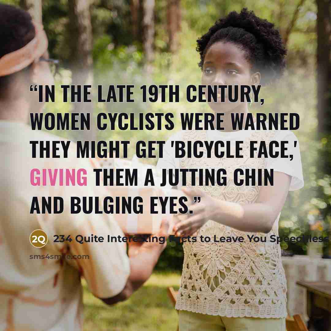 “In the late 19th century, women cyclists were warned they might get 'bicycle face,' giving them a jutting chin and bulging eyes.” quote by 234 Quite Interesting Facts to Leave You Speechless 1