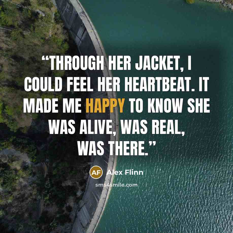 “Through her jacket, I could feel her heartbeat. It made me happy to know she was alive, was real, was there.” quote by Alex Flinn