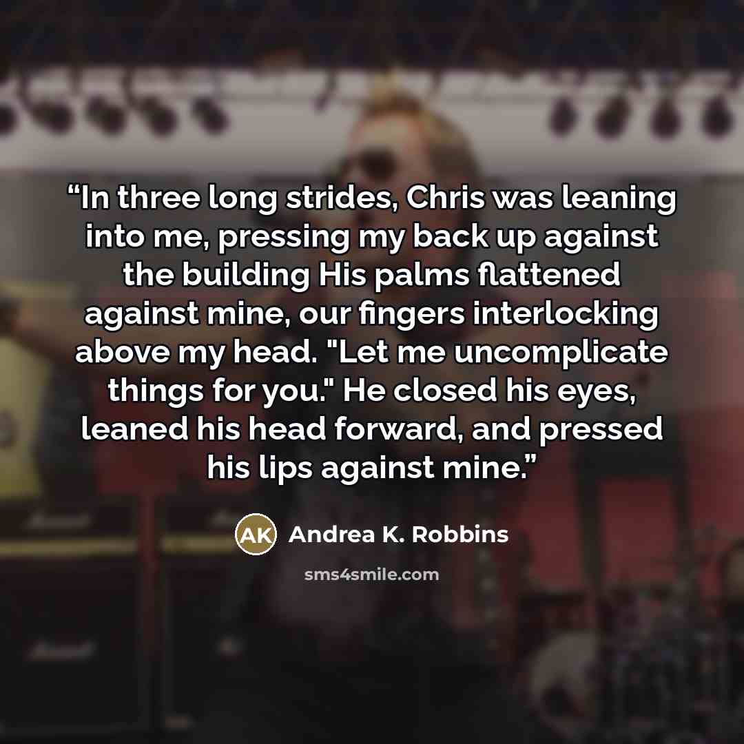“In three long strides, Chris was leaning into me, pressing my back up against the building His palms flattened against mine, our fingers interlocking above my head. "Let me uncomplicate things for you." He closed his eyes, leaned his head forward, and pressed his lips against mine.” quote by Andrea K. Robbins