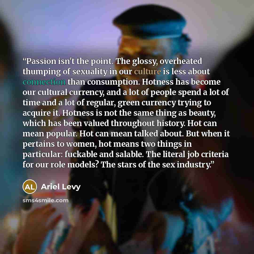 “Passion isn't the point. The glossy, overheated thumping of sexuality in our culture is less about connection than consumption. Hotness has become our cultural currency, and a lot of people spend a lot of time and a lot of regular, green currency trying to acquire it. Hotness is not the same thing…” quote by Ariel Levy