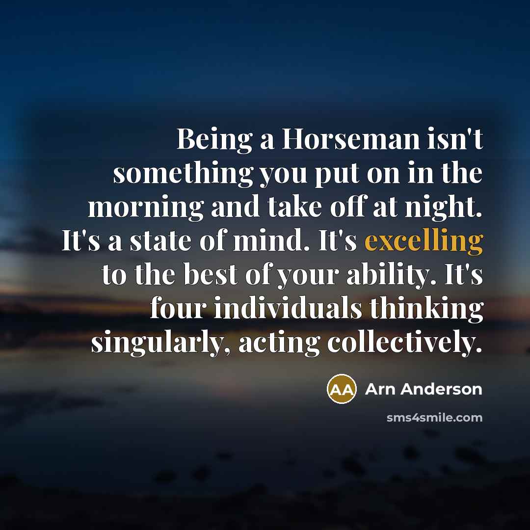 “Being a Horseman isn't something you put on in the morning and take off at night. It's a state of mind. It's excelling to the best of your ability. It's four individuals thinking singularly, acting collectively.” quote by Arn Anderson
