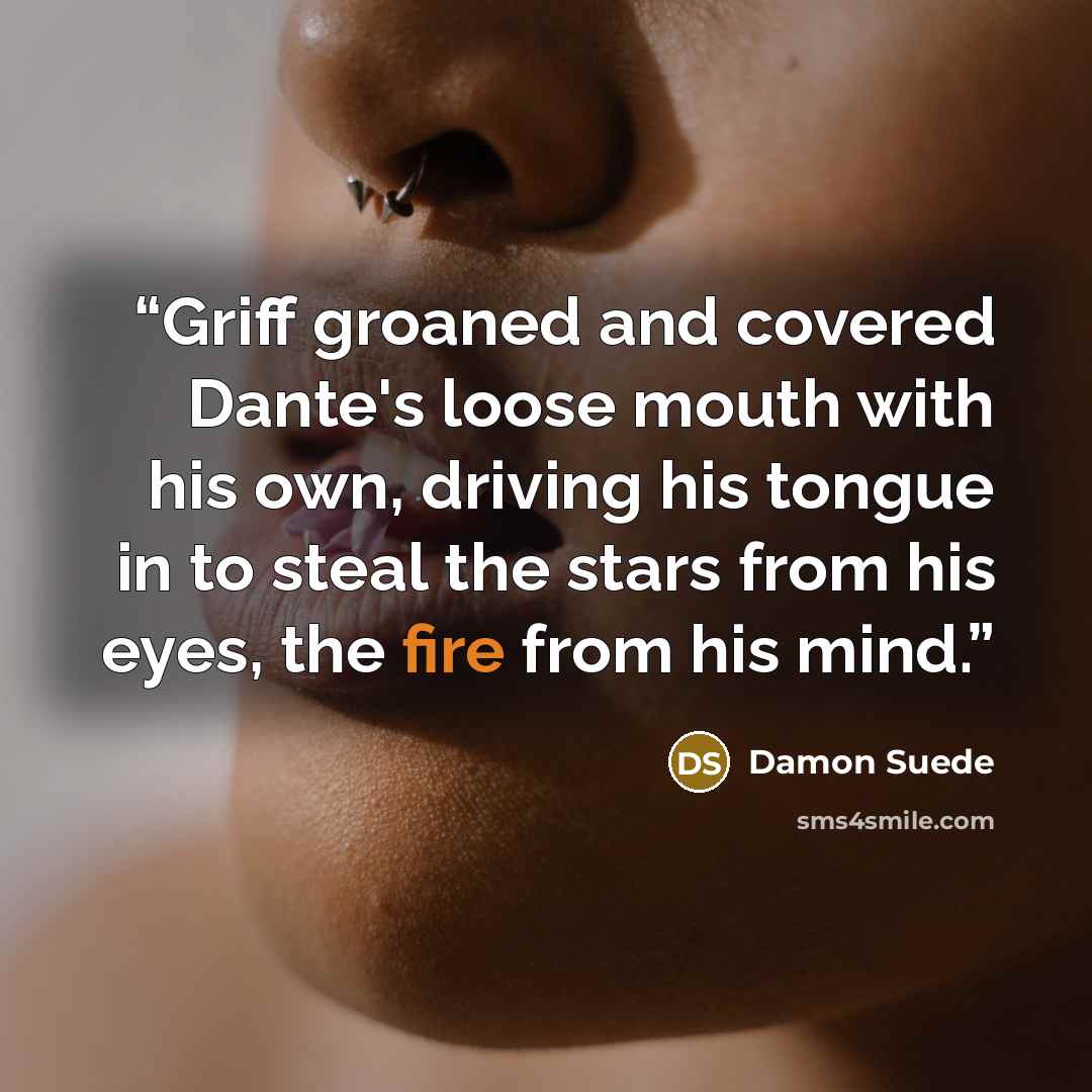 “Griff groaned and covered Dante's loose mouth with his own, driving his tongue in to steal the stars from his eyes, the fire from his mind.” quote by Damon Suede