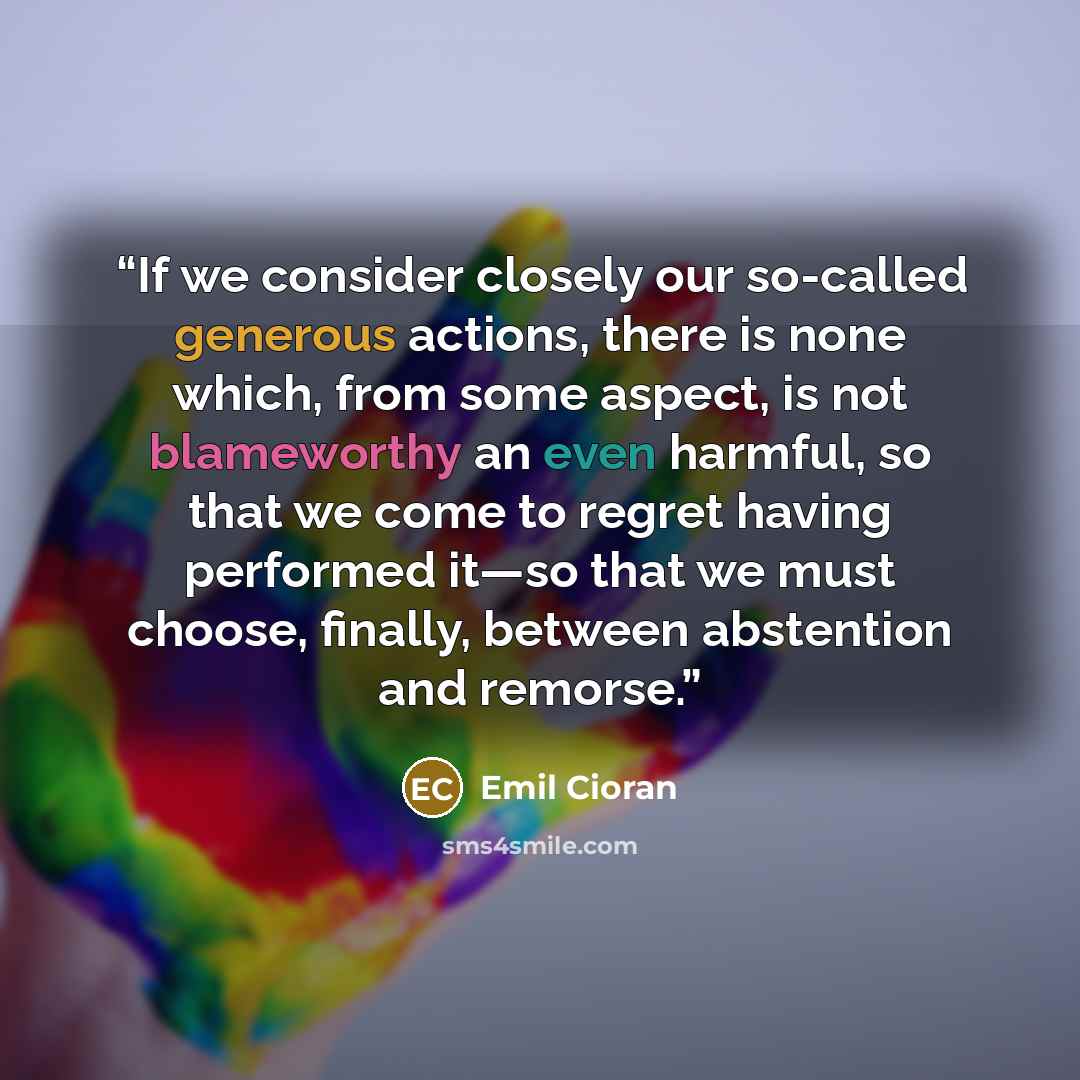 “If we consider closely our so-called generous actions, there is none which, from some aspect, is not blameworthy an even harmful, so that we come to regret having performed it—so that we must choose, finally, between abstention and remorse.” quote by Emil Cioran