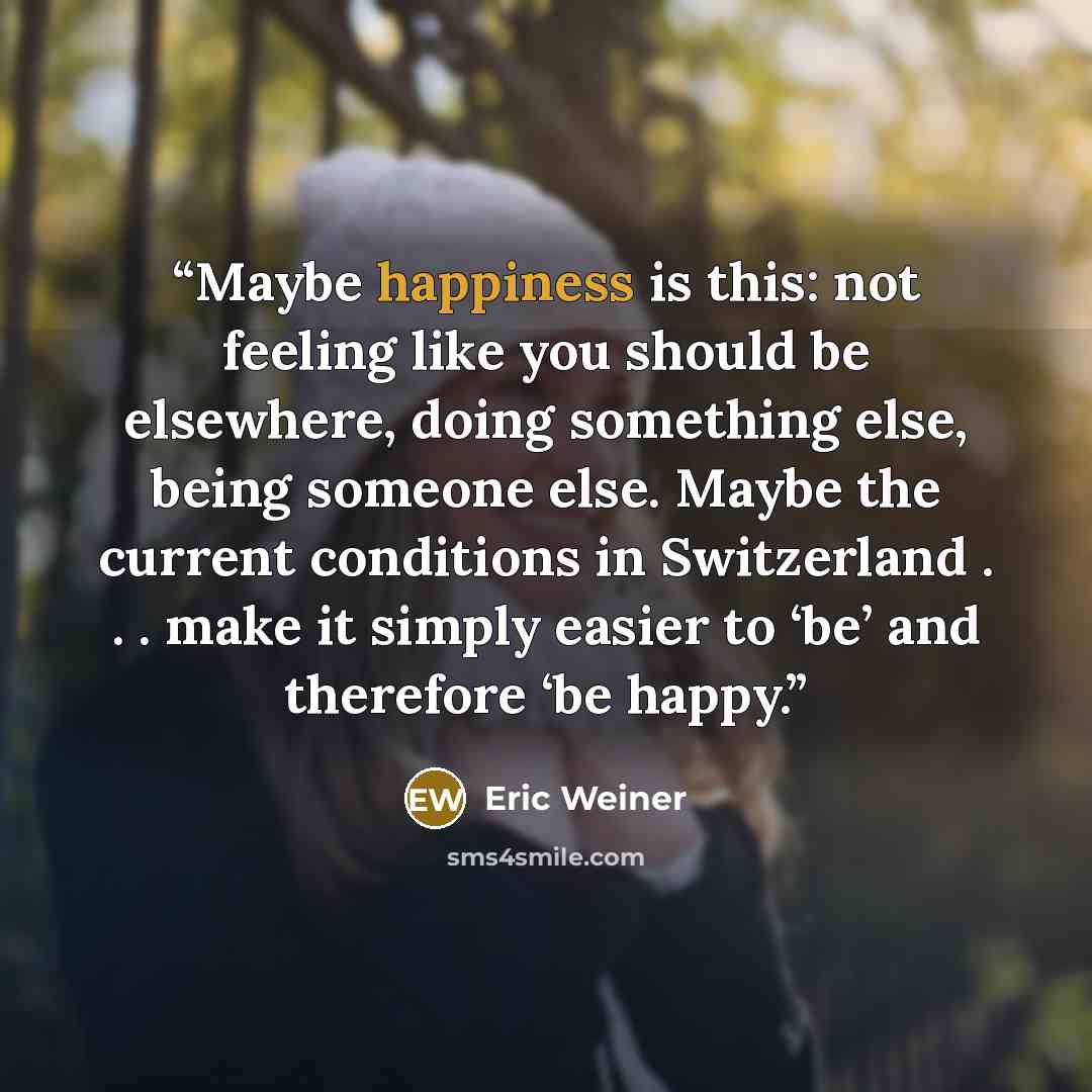 “Maybe happiness is this: not feeling like you should be elsewhere, doing something else, being someone else. Maybe the current conditions in Switzerland . . . make it simply easier to ‘be’ and therefore ‘be happy.” quote by Eric Weiner