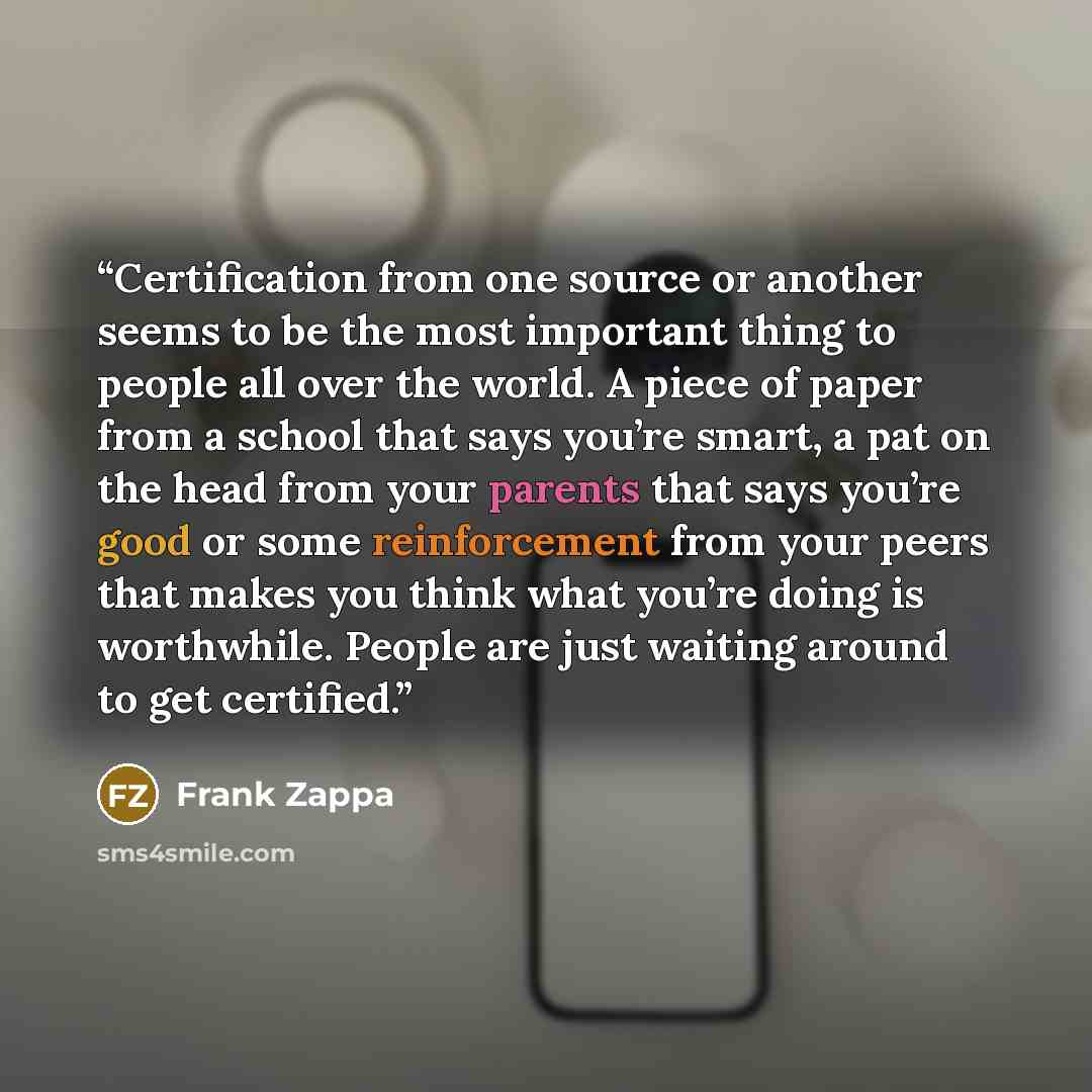 “Certification from one source or another seems to be the most important thing to people all over the world. A piece of paper from a school that says you’re smart, a pat on the head from your parents that says you’re good or some reinforcement from your peers that makes you think what you’re doing…” quote by Frank Zappa