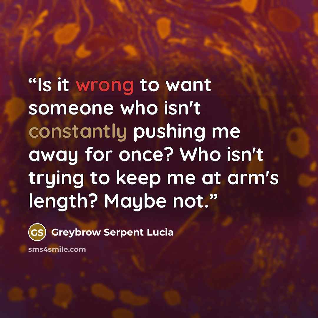 “Is it wrong to want someone who isn't constantly pushing me away for once? Who isn't trying to keep me at arm's length? Maybe not.” quote by Greybrow Serpent Lucia