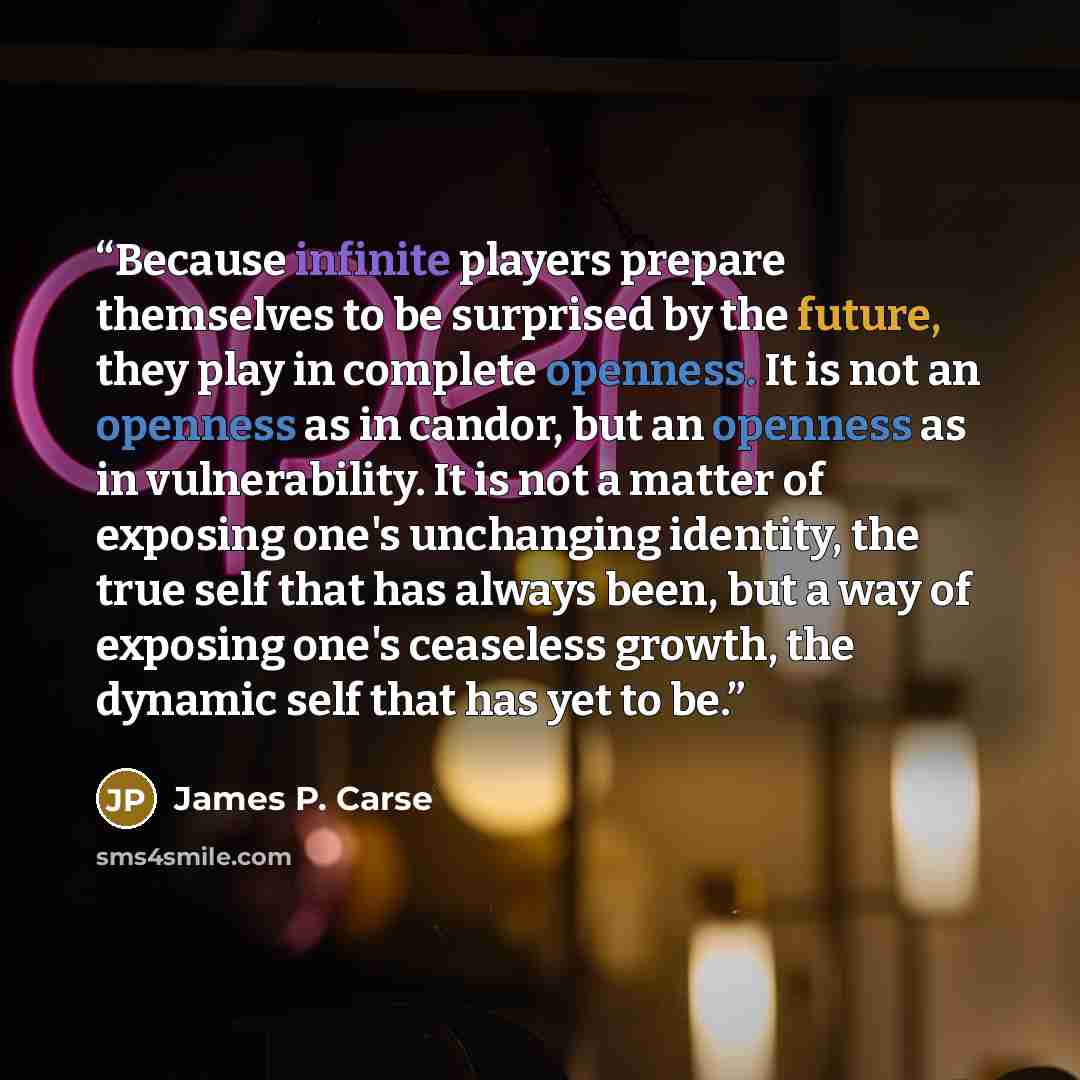 “Because infinite players prepare themselves to be surprised by the future, they play in complete openness. It is not an openness as in candor, but an openness as in vulnerability. It is not a matter of exposing one's unchanging identity, the true self that has always been, but a way of exposing…” quote by James P. Carse