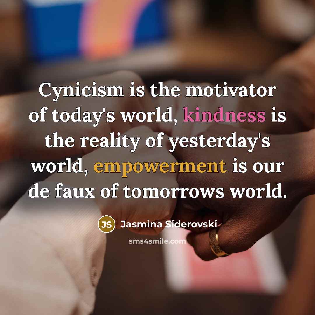 “Cynicism is the motivator of today's world, kindness is the reality of yesterday's world, empowerment is our de faux of tomorrows world.” quote by Jasmina Siderovski