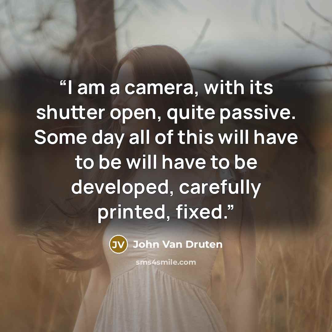 “I am a camera, with its shutter open, quite passive. Some day all of this will have to be will have to be developed, carefully printed, fixed.” quote by John Van Druten