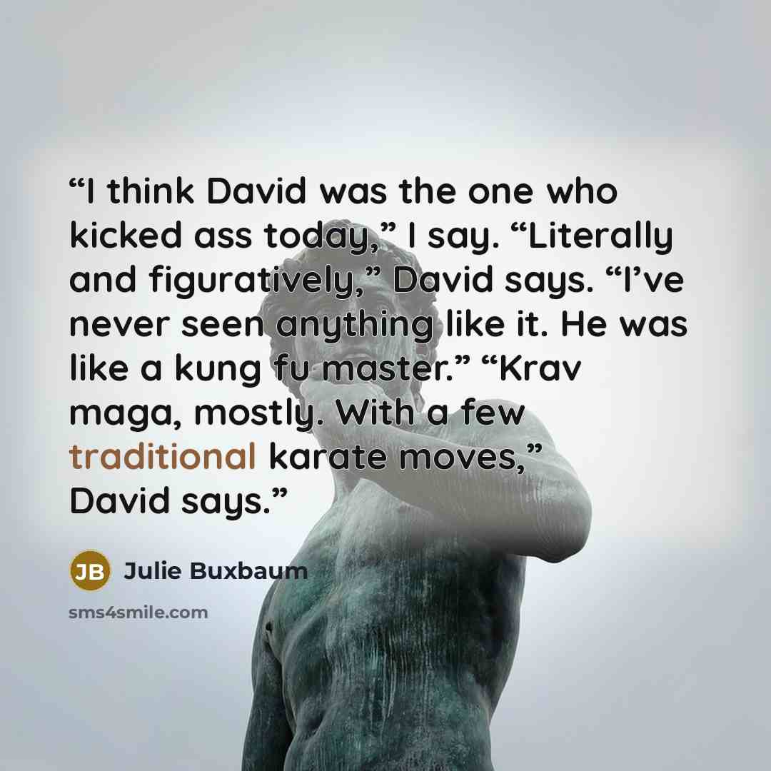“I think David was the one who kicked ass today,” I say. “Literally and figuratively,” David says. “I’ve never seen anything like it. He was like a kung fu master.” “Krav maga, mostly. With a few traditional karate moves,” David says.” quote by Julie Buxbaum