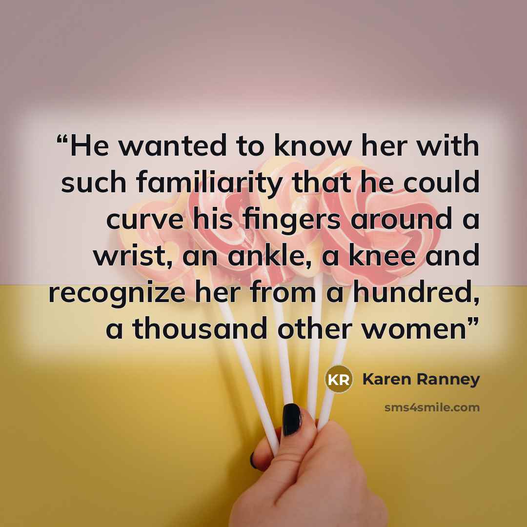 “He wanted to know her with such familiarity that he could curve his fingers around a wrist, an ankle, a knee and recognize her from a hundred, a thousand other women” quote by Karen Ranney