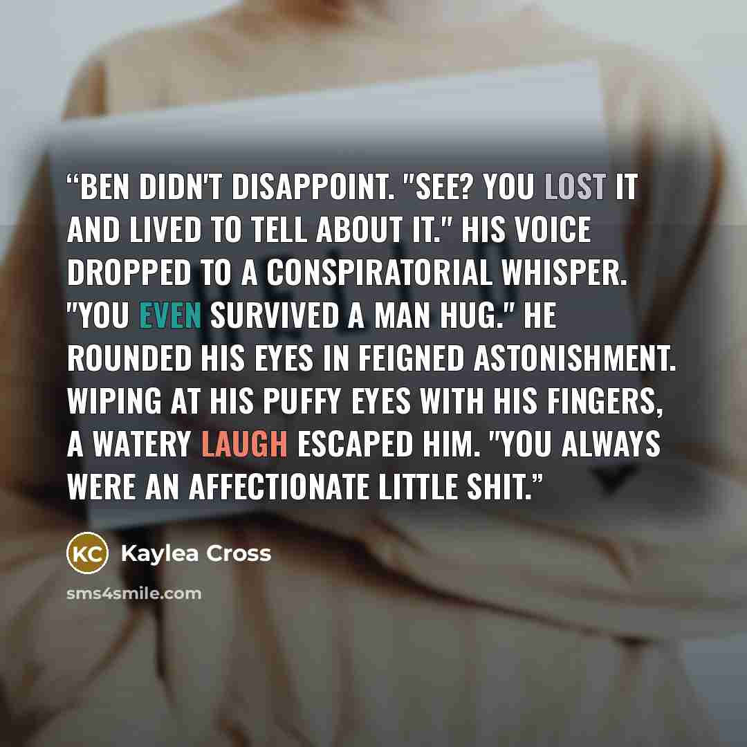 “Ben didn't disappoint. "See? You lost it and lived to tell about it." His voice dropped to a conspiratorial whisper. "You even survived a man hug." He rounded his eyes in feigned astonishment. Wiping at his puffy eyes with his fingers, a watery laugh escaped him. "You always were an affectionate…” quote by Kaylea Cross