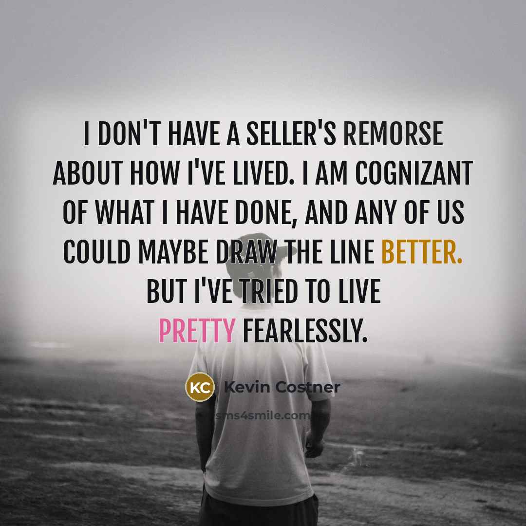 “I don't have a seller's remorse about how I've lived. I am cognizant of what I have done, and any of us could maybe draw the line better. But I've tried to live pretty fearlessly.” quote by Kevin Costner