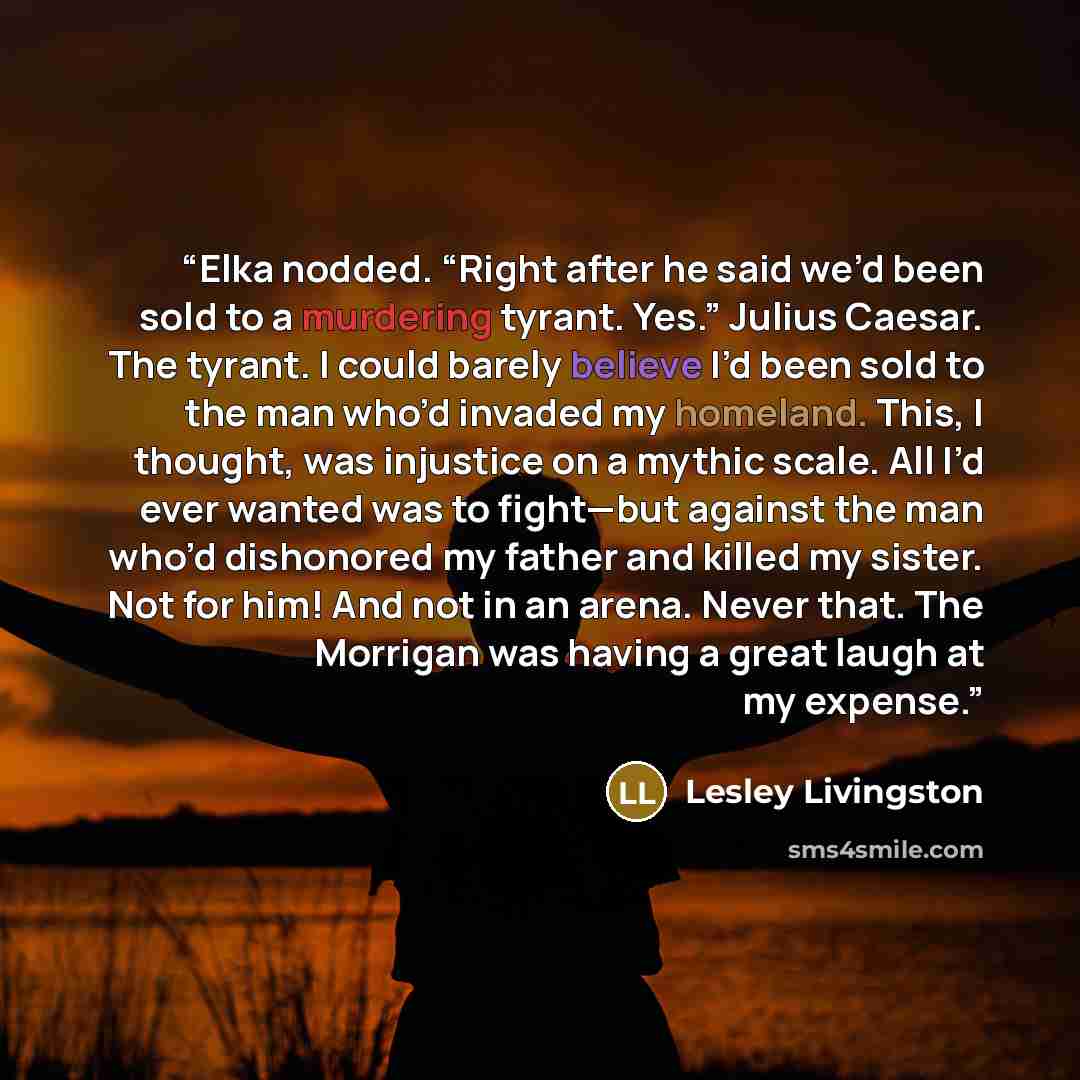“Elka nodded. “Right after he said we’d been sold to a murdering tyrant. Yes.” Julius Caesar. The tyrant. I could barely believe I’d been sold to the man who’d invaded my homeland. This, I thought, was injustice on a mythic scale. All I’d ever wanted was to fight—but against the man who’d…” quote by Lesley Livingston