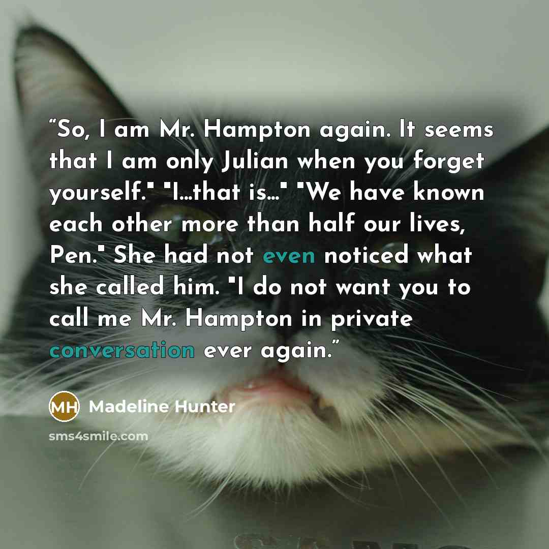 “So, I am Mr. Hampton again. It seems that I am only Julian when you forget yourself." "I...that is..." "We have known each other more than half our lives, Pen." She had not even noticed what she called him. "I do not want you to call me Mr. Hampton in private conversation ever again.” quote by Madeline Hunter