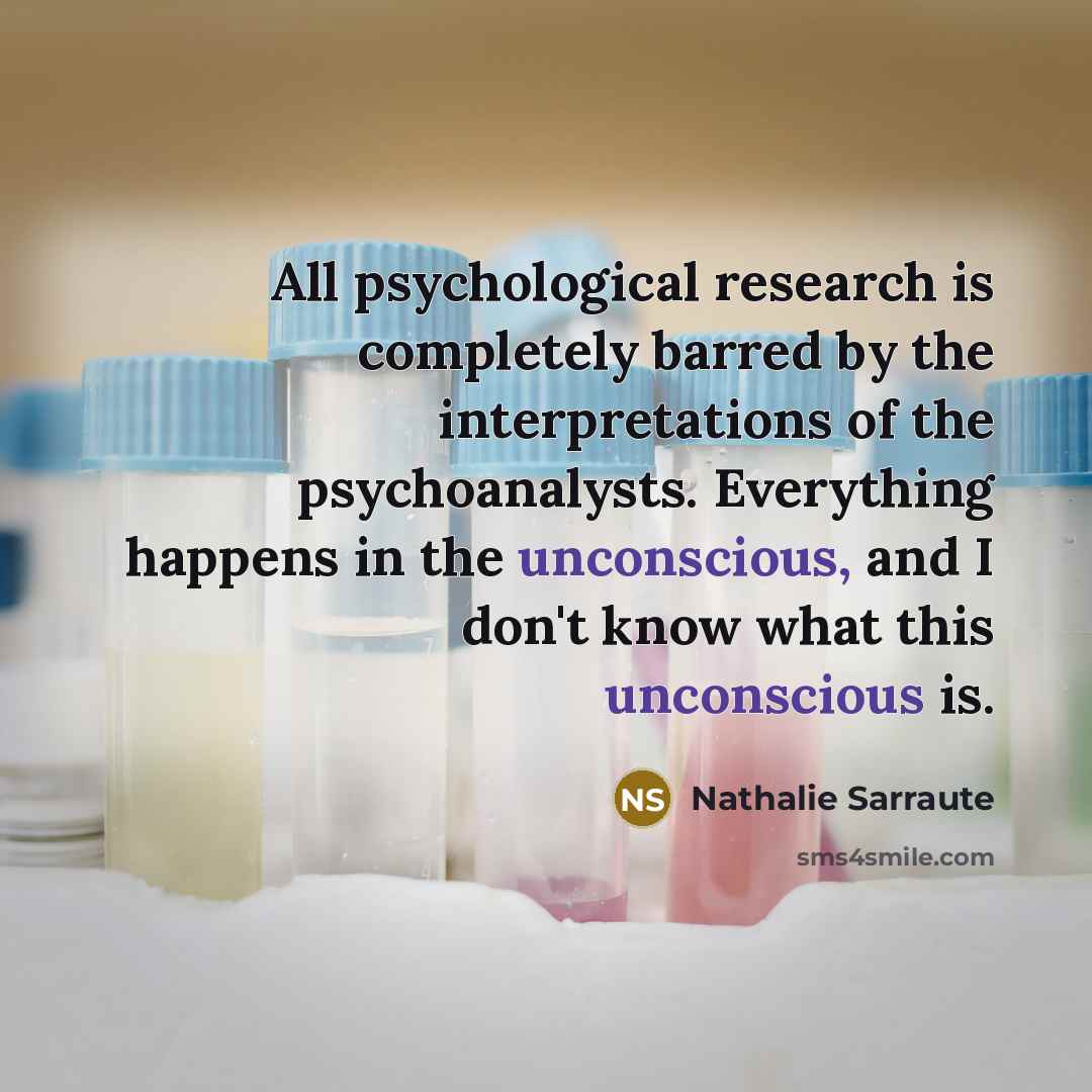 “All psychological research is completely barred by the interpretations of the psychoanalysts. Everything happens in the unconscious, and I don't know what this unconscious is.” quote by Nathalie Sarraute