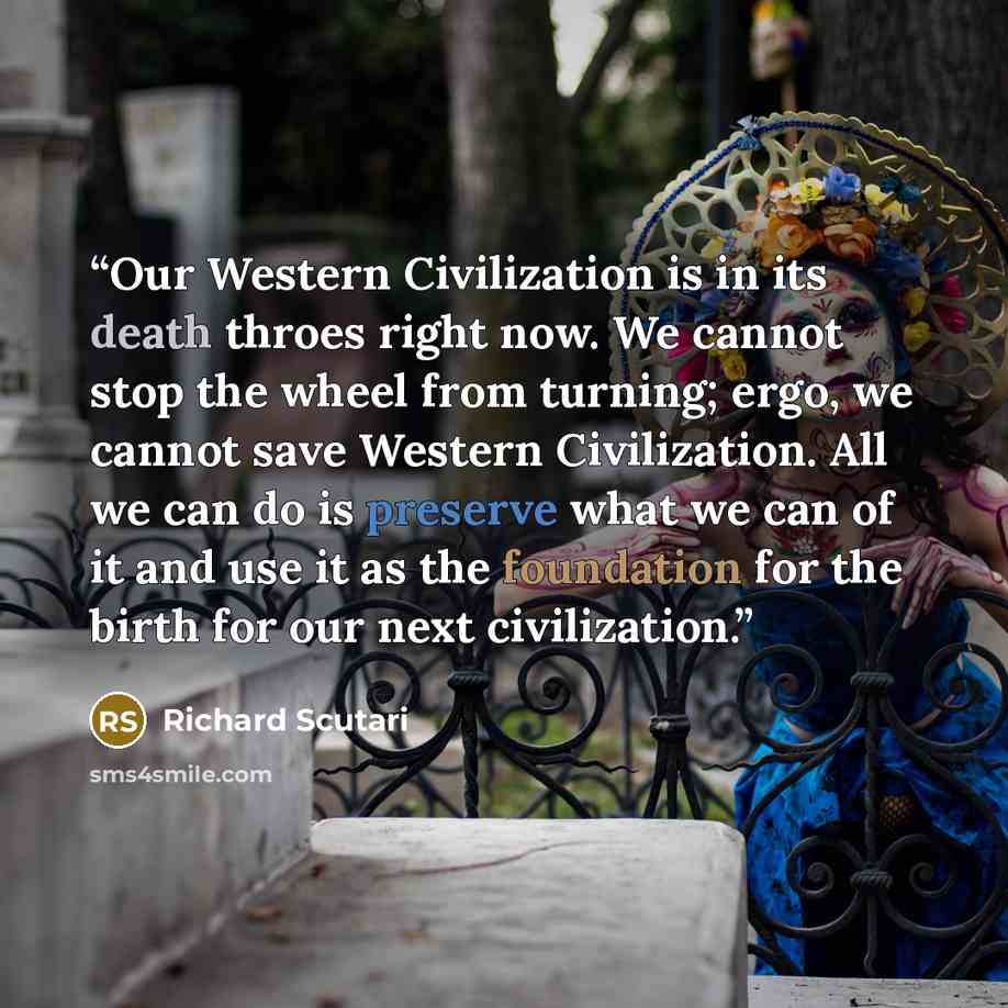“Our Western Civilization is in its death throes right now. We cannot stop the wheel from turning; ergo, we cannot save Western Civilization. All we can do is preserve what we can of it and use it as the foundation for the birth for our next civilization.” quote by Richard Scutari