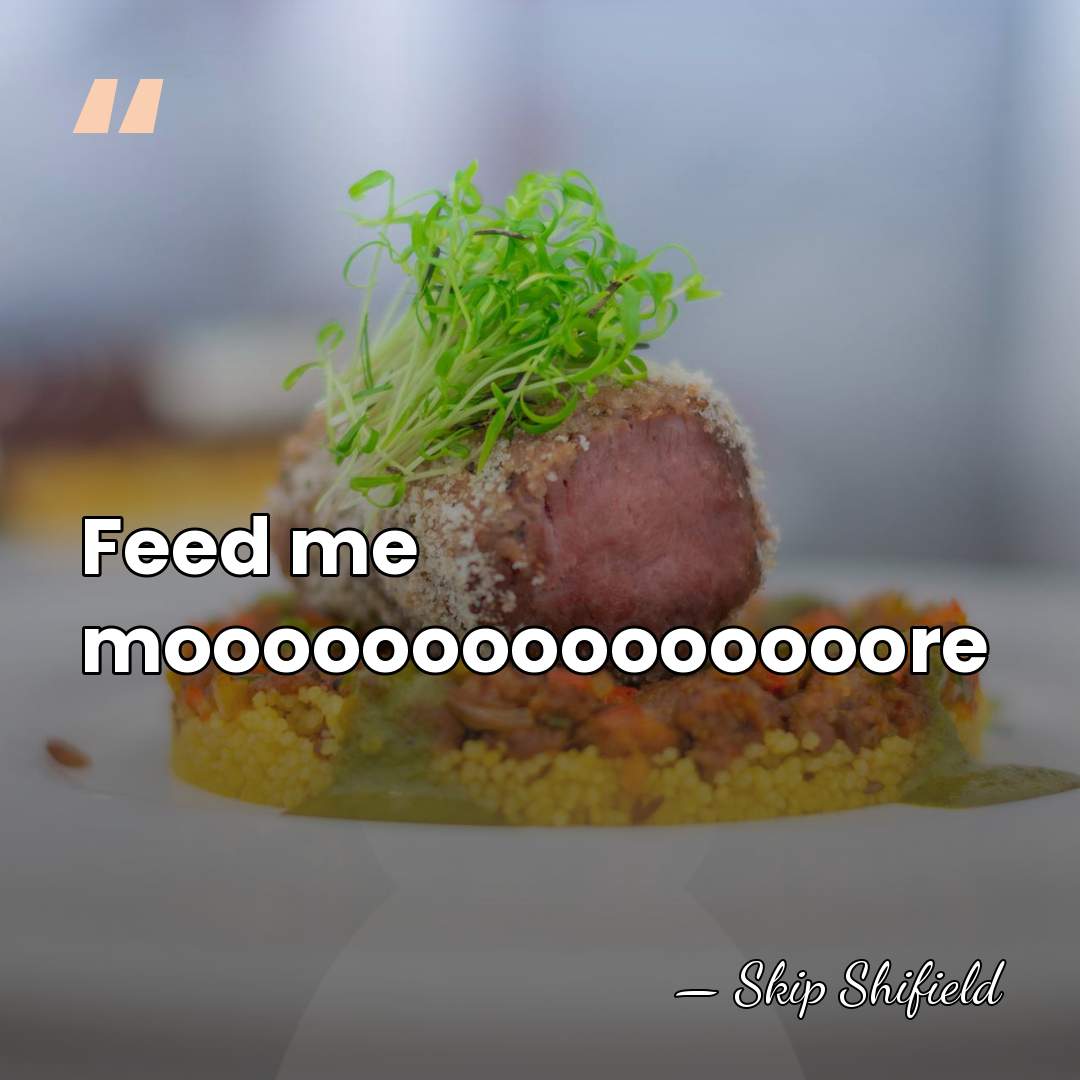 Feed me mooooooooooooooore - Skip Shifield