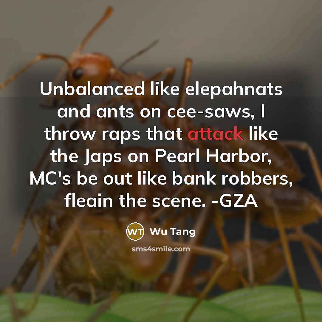 “Unbalanced like elepahnats and ants on cee-saws, I throw raps that attack like the Japs on Pearl Harbor, MC's be out like bank robbers, fleain the scene. -GZA” quote by Wu Tang