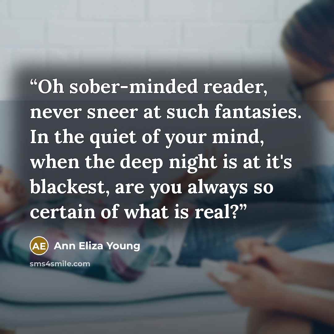 “Oh sober-minded reader, never sneer at such fantasies. In the quiet of your mind, when the deep night is at it's blackest, are you always so certain of what is real?” quote by Ann Eliza Young